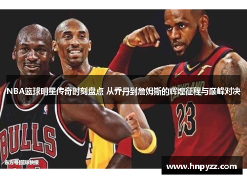 NBA篮球明星传奇时刻盘点 从乔丹到詹姆斯的辉煌征程与巅峰对决